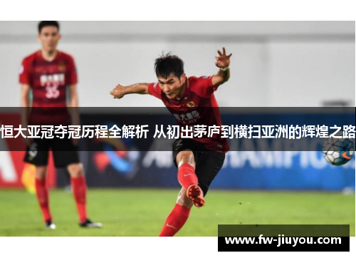 恒大亚冠夺冠历程全解析 从初出茅庐到横扫亚洲的辉煌之路