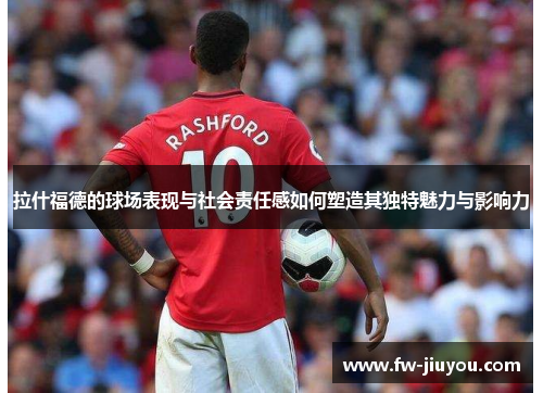 拉什福德的球场表现与社会责任感如何塑造其独特魅力与影响力