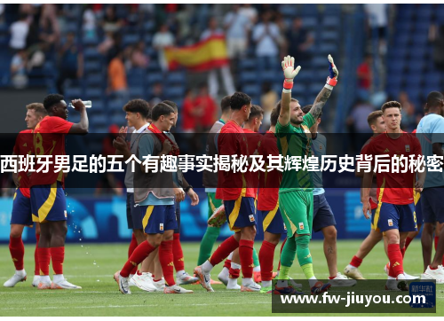 西班牙男足的五个有趣事实揭秘及其辉煌历史背后的秘密