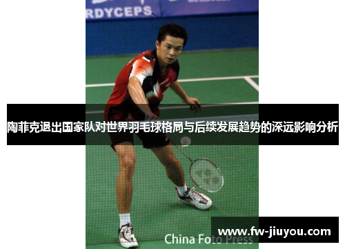 陶菲克退出国家队对世界羽毛球格局与后续发展趋势的深远影响分析