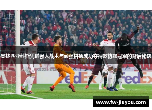 奥林匹亚科斯凭借强大战术与顽强拼搏成功夺得欧协联冠军的背后秘诀