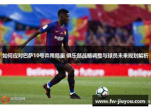 如何应对巴萨10号弃用局面 俱乐部战略调整与球员未来规划解析