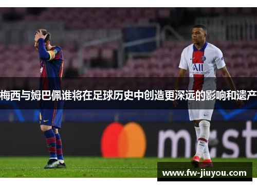 梅西与姆巴佩谁将在足球历史中创造更深远的影响和遗产