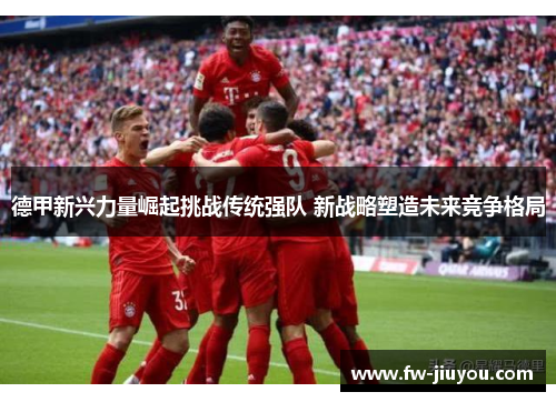 德甲新兴力量崛起挑战传统强队 新战略塑造未来竞争格局