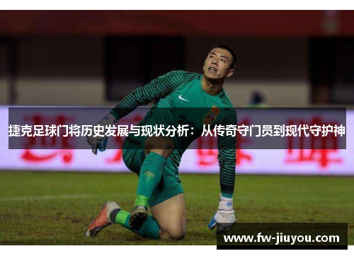 捷克足球门将历史发展与现状分析：从传奇守门员到现代守护神