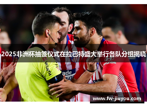 2025非洲杯抽签仪式在拉巴特盛大举行各队分组揭晓