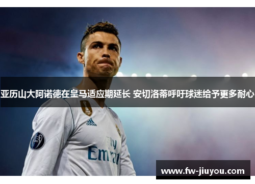亚历山大阿诺德在皇马适应期延长 安切洛蒂呼吁球迷给予更多耐心