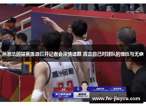 孙准浩因禁赛落泪召开记者会深情道歉 直言自己对球队的愧疚与无奈