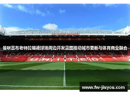 曼联宣布老特拉福德球场周边开发蓝图推动城市更新与体育商业融合